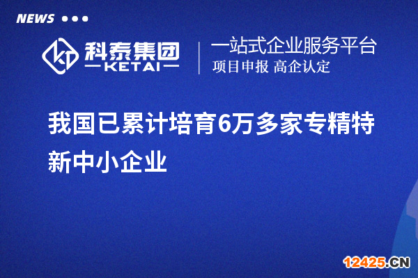 我國已累計培育6萬多家專精特新中小企業